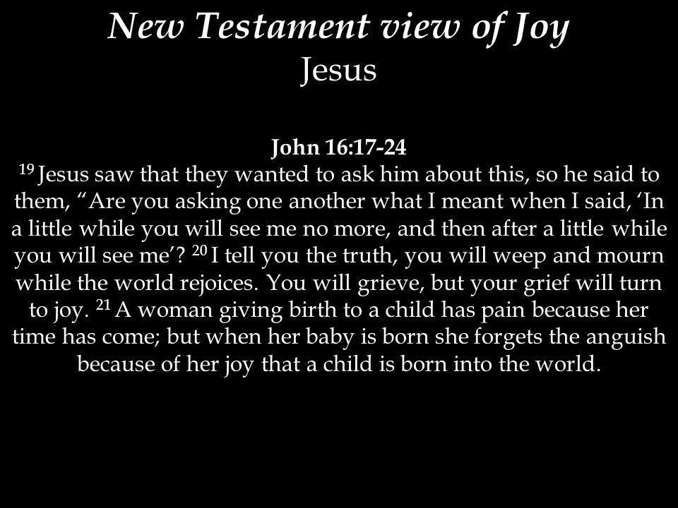 New Testament view of Joy Jesus John 16: Jesus saw that they wanted to ask him about this, so he said to them, Are you asking one another what I meant when I said, ‘In a little while you will see me no more, and then after a little while you will see me’.