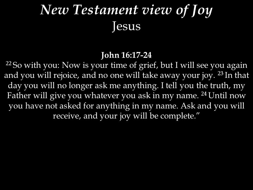 New Testament view of Joy Jesus John 16: So with you: Now is your time of grief, but I will see you again and you will rejoice, and no one will take away your joy.