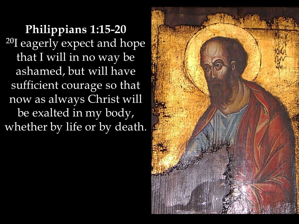 Philippians 1: I eagerly expect and hope that I will in no way be ashamed, but will have sufficient courage so that now as always Christ will be exalted in my body, whether by life or by death.