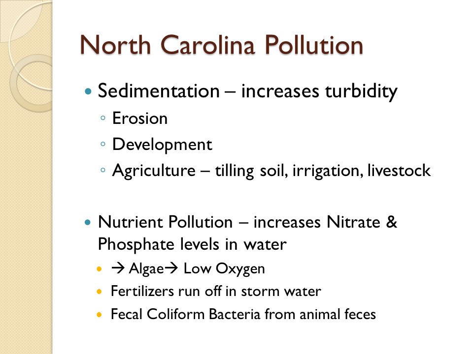 North Carolina Pollution Sedimentation – increases turbidity ◦ Erosion ◦ Development ◦ Agriculture – tilling soil, irrigation, livestock Nutrient Pollution – increases Nitrate & Phosphate levels in water  Algae  Low Oxygen Fertilizers run off in storm water Fecal Coliform Bacteria from animal feces