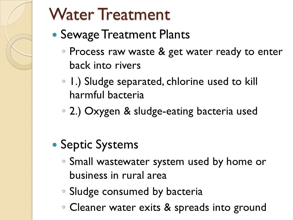 Water Treatment Sewage Treatment Plants ◦ Process raw waste & get water ready to enter back into rivers ◦ 1.) Sludge separated, chlorine used to kill harmful bacteria ◦ 2.) Oxygen & sludge-eating bacteria used Septic Systems ◦ Small wastewater system used by home or business in rural area ◦ Sludge consumed by bacteria ◦ Cleaner water exits & spreads into ground
