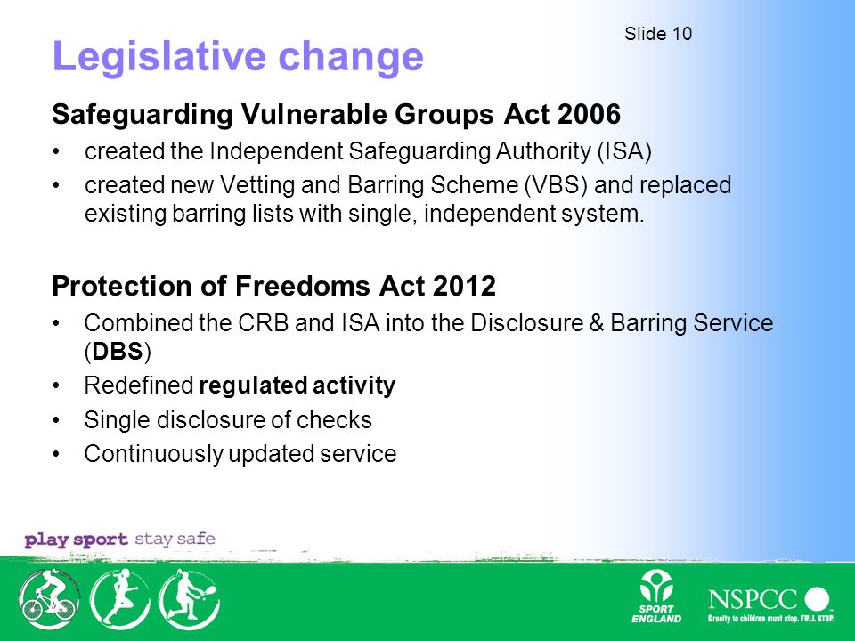 Slide 10 Legislative change Safeguarding Vulnerable Groups Act 2006 created the Independent Safeguarding Authority (ISA) created new Vetting and Barring Scheme (VBS) and replaced existing barring lists with single, independent system.