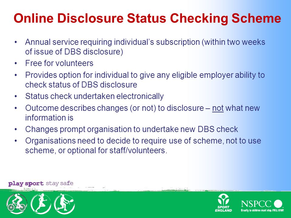 Online Disclosure Status Checking Scheme Annual service requiring individual’s subscription (within two weeks of issue of DBS disclosure) Free for volunteers Provides option for individual to give any eligible employer ability to check status of DBS disclosure Status check undertaken electronically Outcome describes changes (or not) to disclosure – not what new information is Changes prompt organisation to undertake new DBS check Organisations need to decide to require use of scheme, not to use scheme, or optional for staff/volunteers.