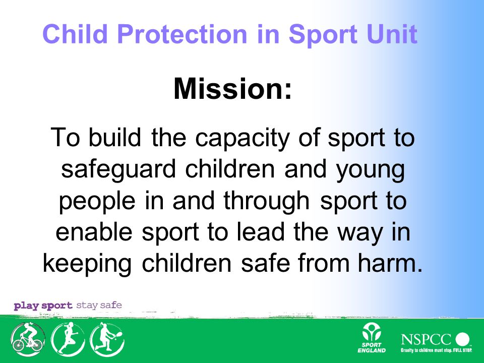 Mission: To build the capacity of sport to safeguard children and young people in and through sport to enable sport to lead the way in keeping children safe from harm.