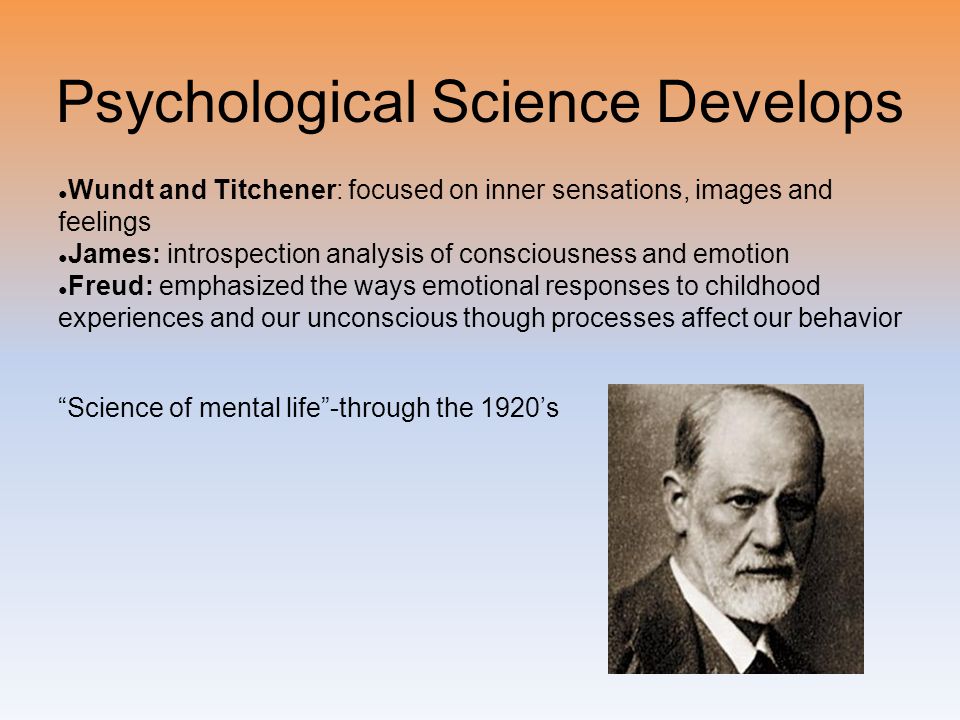 Psychological Science Develops ● Wundt and Titchener: focused on inner sensations, images and feelings ● James: introspection analysis of consciousness and emotion ● Freud: emphasized the ways emotional responses to childhood experiences and our unconscious though processes affect our behavior Science of mental life -through the 1920’s