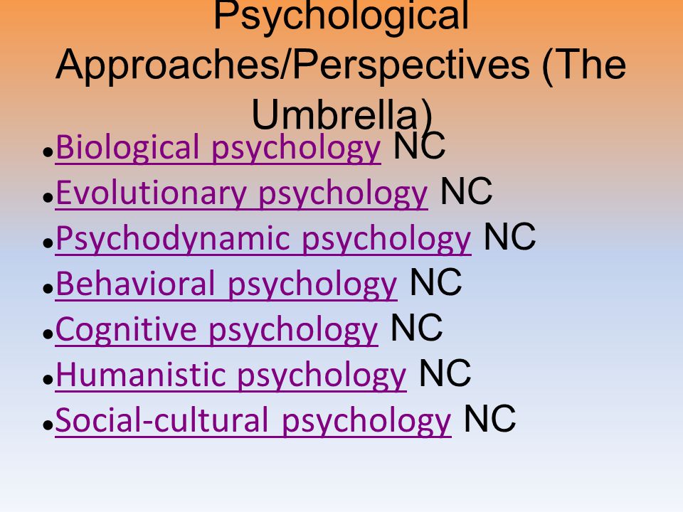 Psychological Approaches/Perspectives (The Umbrella) ● Biological psychology NC Biological psychology ● Evolutionary psychology NC Evolutionary psychology ● Psychodynamic psychology NC Psychodynamic psychology ● Behavioral psychology NC Behavioral psychology ● Cognitive psychology NC Cognitive psychology ● Humanistic psychology NC Humanistic psychology ● Social-cultural psychology NC Social-cultural psychology