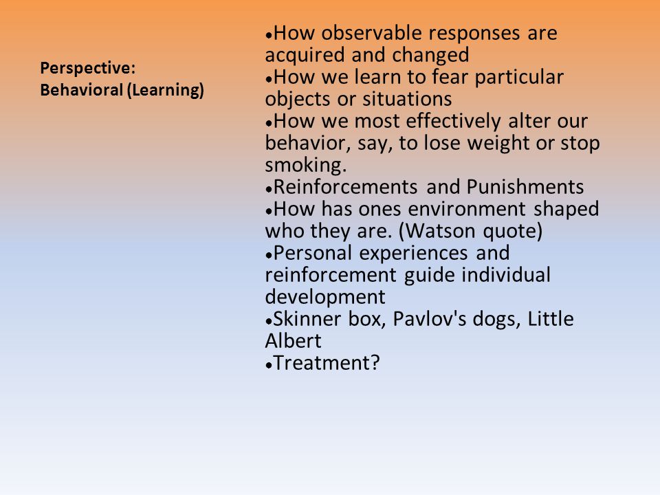 Perspective: Behavioral (Learning) ● How observable responses are acquired and changed ● How we learn to fear particular objects or situations ● How we most effectively alter our behavior, say, to lose weight or stop smoking.