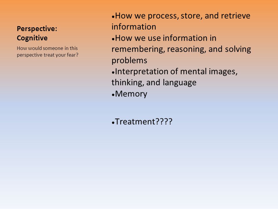 Perspective: Cognitive ● How we process, store, and retrieve information ● How we use information in remembering, reasoning, and solving problems ● Interpretation of mental images, thinking, and language ● Memory ● Treatment .