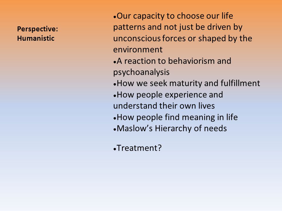 Perspective: Humanistic ● Our capacity to choose our life patterns and not just be driven by unconscious forces or shaped by the environment ● A reaction to behaviorism and psychoanalysis ● How we seek maturity and fulfillment ● How people experience and understand their own lives ● How people find meaning in life ● Maslow’s Hierarchy of needs ● Treatment