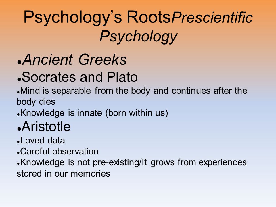 Psychology’s Roots Prescientific Psychology ● Ancient Greeks ● Socrates and Plato ● Mind is separable from the body and continues after the body dies ● Knowledge is innate (born within us) ● Aristotle ● Loved data ● Careful observation ● Knowledge is not pre-existing/It grows from experiences stored in our memories