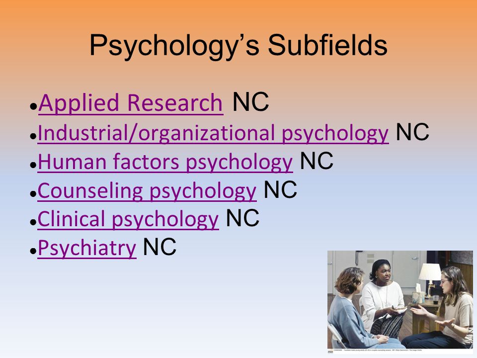 Psychology’s Subfields ● Applied Research NC Applied Research ● Industrial/organizational psychology NC Industrial/organizational psychology ● Human factors psychology NC Human factors psychology ● Counseling psychology NC Counseling psychology ● Clinical psychology NC Clinical psychology ● Psychiatry NC Psychiatry