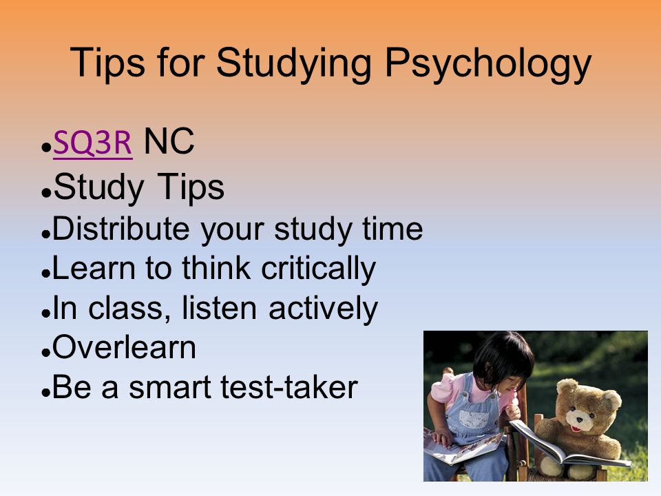 Tips for Studying Psychology ● SQ3R NC SQ3R ● Study Tips ● Distribute your study time ● Learn to think critically ● In class, listen actively ● Overlearn ● Be a smart test-taker