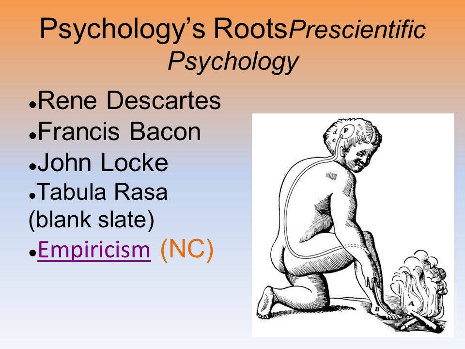 Psychology’s Roots Prescientific Psychology ● Rene Descartes ● Francis Bacon ● John Locke ● Tabula Rasa (blank slate) ● Empiricism (NC) Empiricism