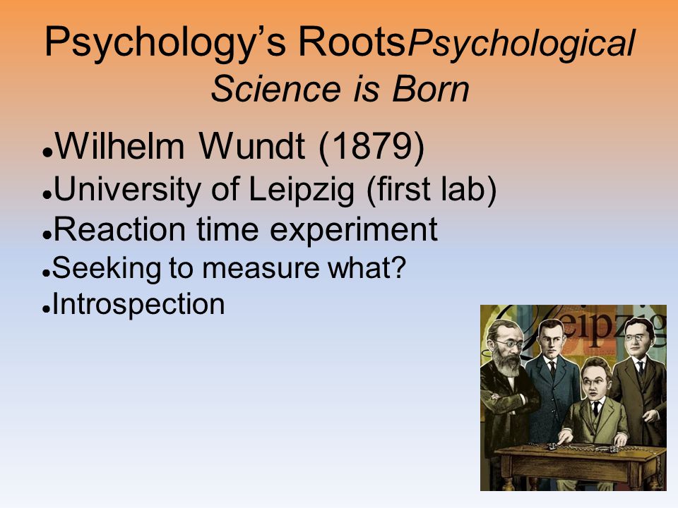 Psychology’s Roots Psychological Science is Born ● Wilhelm Wundt (1879) ● University of Leipzig (first lab) ● Reaction time experiment ● Seeking to measure what.