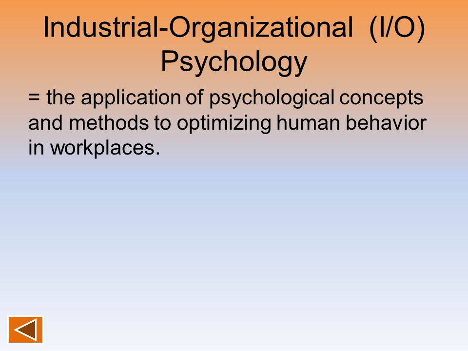 Industrial-Organizational (I/O) Psychology = the application of psychological concepts and methods to optimizing human behavior in workplaces.