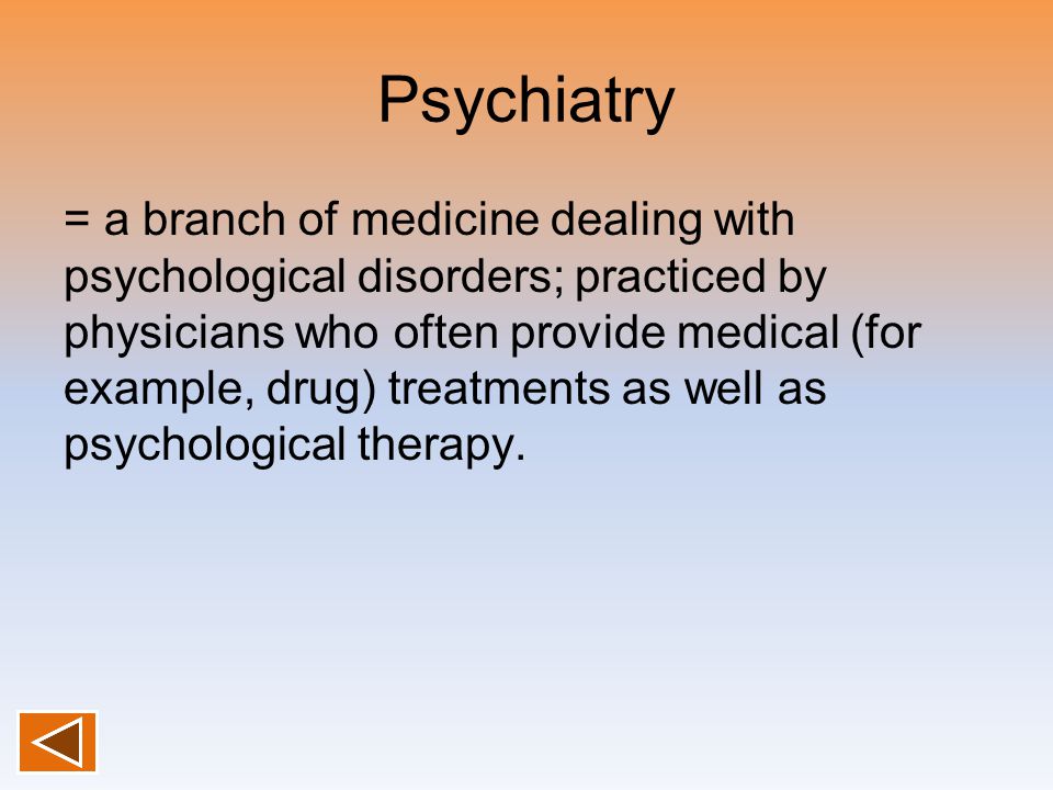 Psychiatry = a branch of medicine dealing with psychological disorders; practiced by physicians who often provide medical (for example, drug) treatments as well as psychological therapy.