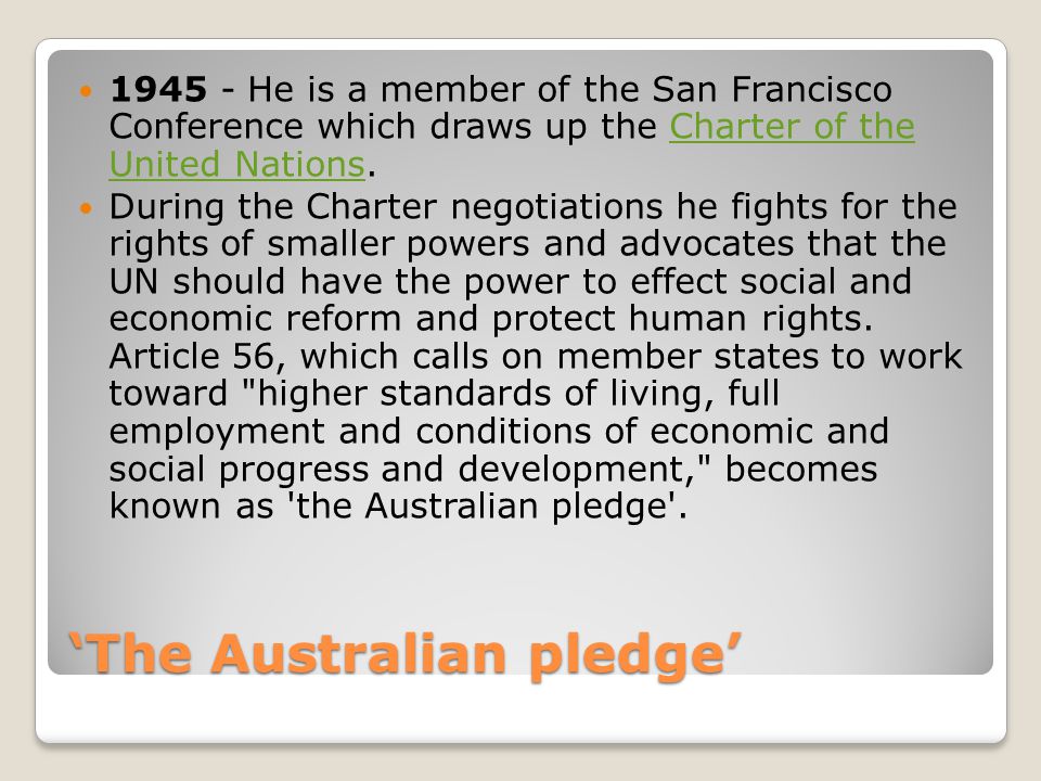 ‘The Australian pledge’ He is a member of the San Francisco Conference which draws up the Charter of the United Nations.Charter of the United Nations During the Charter negotiations he fights for the rights of smaller powers and advocates that the UN should have the power to effect social and economic reform and protect human rights.