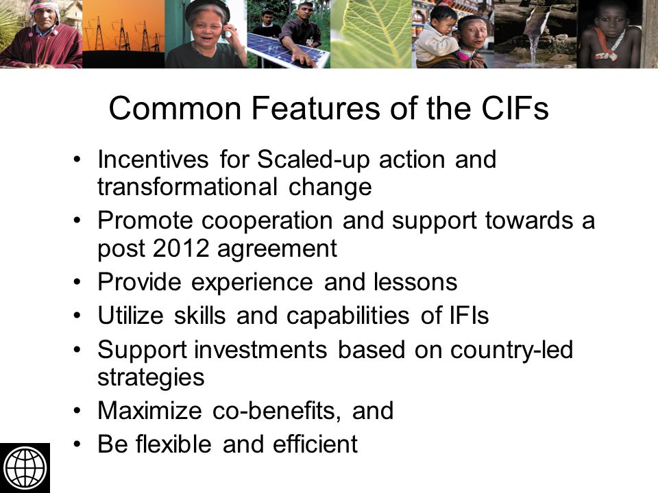 Common Features of the CIFs Incentives for Scaled-up action and transformational change Promote cooperation and support towards a post 2012 agreement Provide experience and lessons Utilize skills and capabilities of IFIs Support investments based on country-led strategies Maximize co-benefits, and Be flexible and efficient