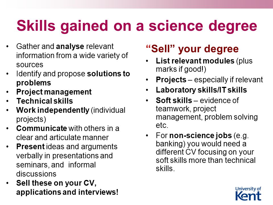 Skills gained on a science degree Gather and analyse relevant information from a wide variety of sources Identify and propose solutions to problems Project management Technical skills Work independently (individual projects) Communicate with others in a clear and articulate manner Present ideas and arguments verbally in presentations and seminars, and informal discussions Sell these on your CV, applications and interviews.