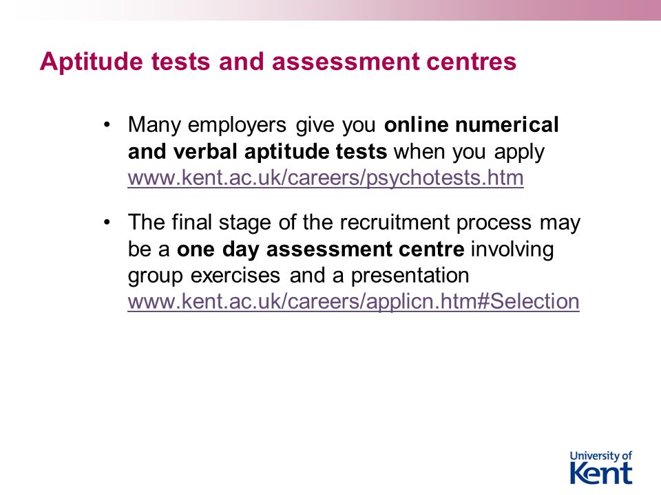 Aptitude tests and assessment centres Many employers give you online numerical and verbal aptitude tests when you apply     The final stage of the recruitment process may be a one day assessment centre involving group exercises and a presentation