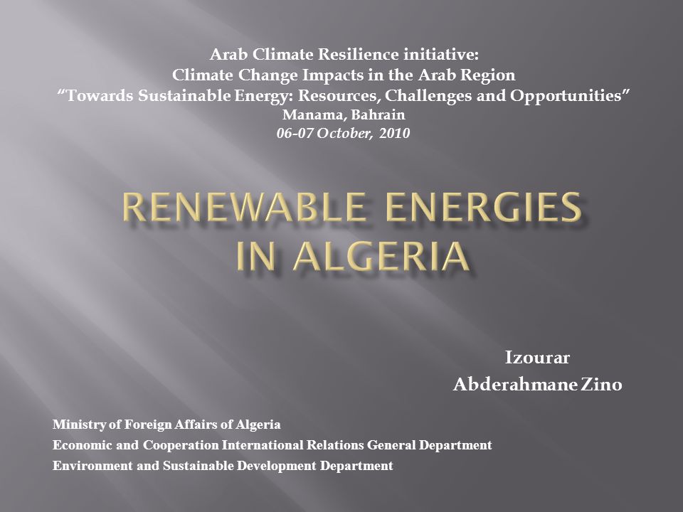 Ministry of Foreign Affairs of Algeria Economic and Cooperation International Relations General Department Environment and Sustainable Development Department Izourar Abderahmane Zino Arab Climate Resilience initiative: Climate Change Impacts in the Arab Region Towards Sustainable Energy: Resources, Challenges and Opportunities Manama, Bahrain October, 2010