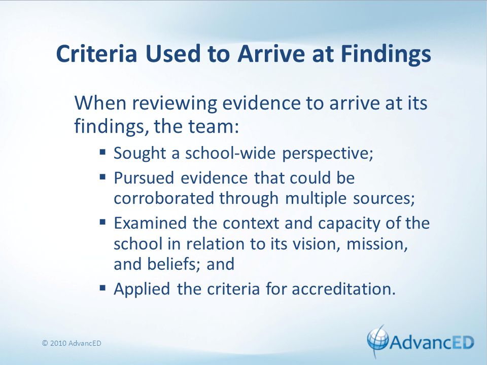 Criteria Used to Arrive at Findings When reviewing evidence to arrive at its findings, the team:  Sought a school-wide perspective;  Pursued evidence that could be corroborated through multiple sources;  Examined the context and capacity of the school in relation to its vision, mission, and beliefs; and  Applied the criteria for accreditation.