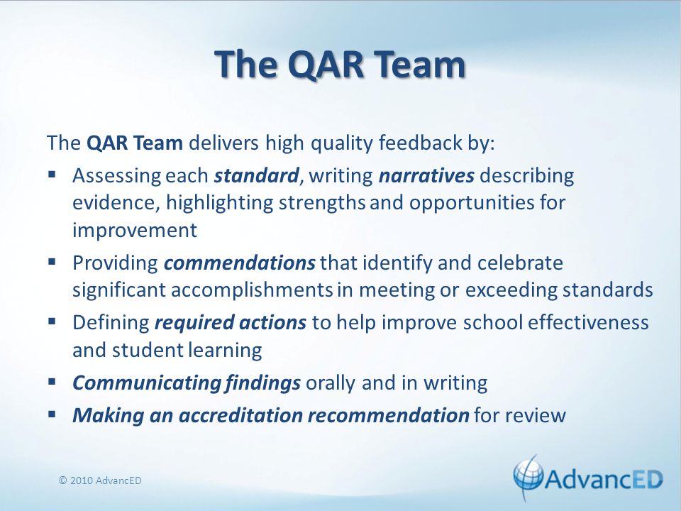 The QAR Team The QAR Team delivers high quality feedback by:  Assessing each standard, writing narratives describing evidence, highlighting strengths and opportunities for improvement  Providing commendations that identify and celebrate significant accomplishments in meeting or exceeding standards  Defining required actions to help improve school effectiveness and student learning  Communicating findings orally and in writing  Making an accreditation recommendation for review © 2010 AdvancED