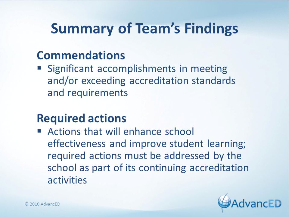Summary of Team’s Findings Commendations  Significant accomplishments in meeting and/or exceeding accreditation standards and requirements Required actions  Actions that will enhance school effectiveness and improve student learning; required actions must be addressed by the school as part of its continuing accreditation activities © 2010 AdvancED