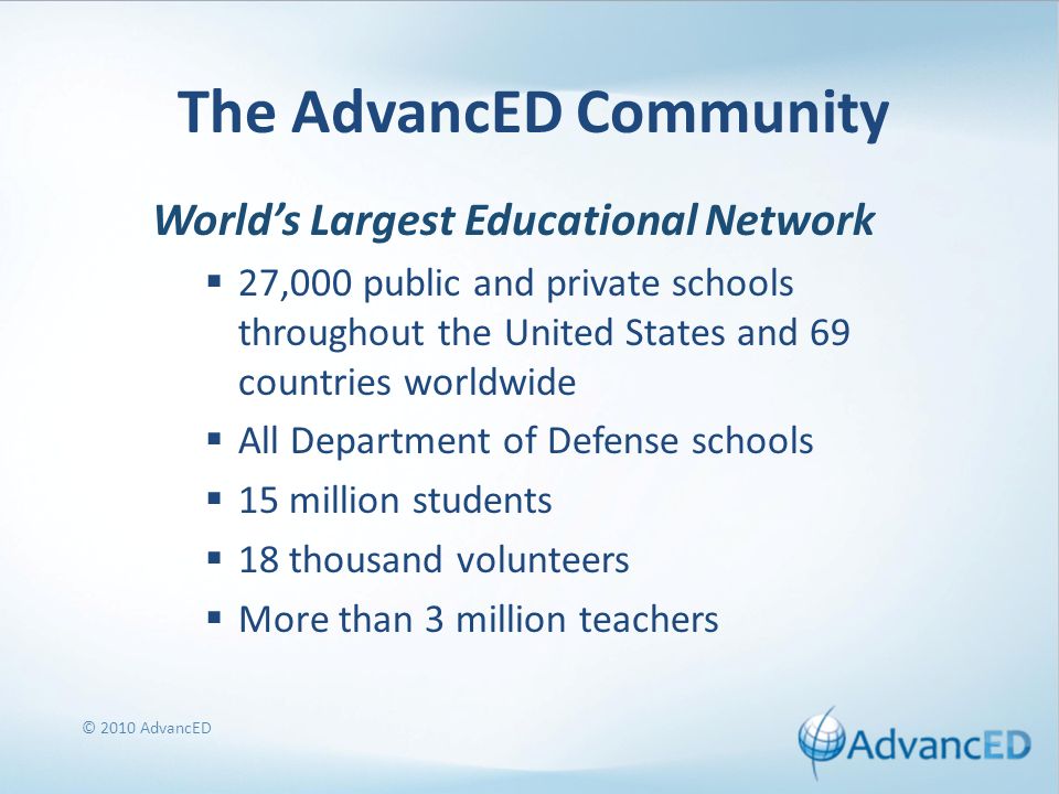 © 2010 AdvancED The AdvancED Community World’s Largest Educational Network  27,000 public and private schools throughout the United States and 69 countries worldwide  All Department of Defense schools  15 million students  18 thousand volunteers  More than 3 million teachers