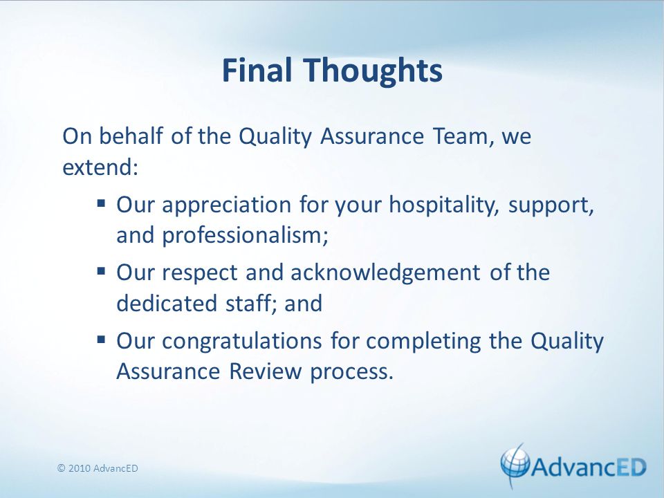 Final Thoughts On behalf of the Quality Assurance Team, we extend:  Our appreciation for your hospitality, support, and professionalism;  Our respect and acknowledgement of the dedicated staff; and  Our congratulations for completing the Quality Assurance Review process.