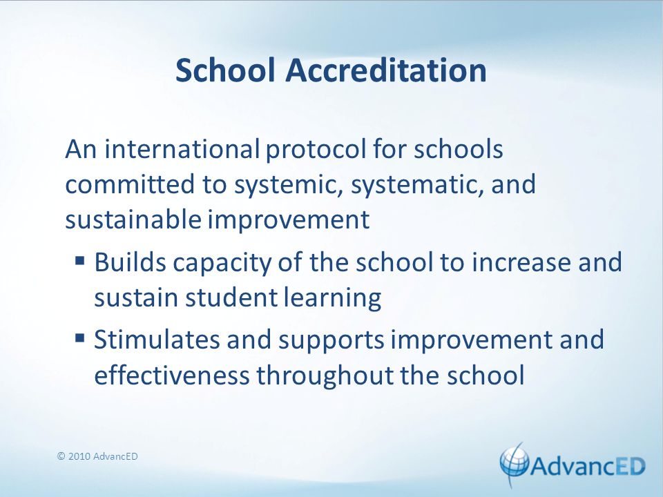 School Accreditation An international protocol for schools committed to systemic, systematic, and sustainable improvement  Builds capacity of the school to increase and sustain student learning  Stimulates and supports improvement and effectiveness throughout the school © 2010 AdvancED