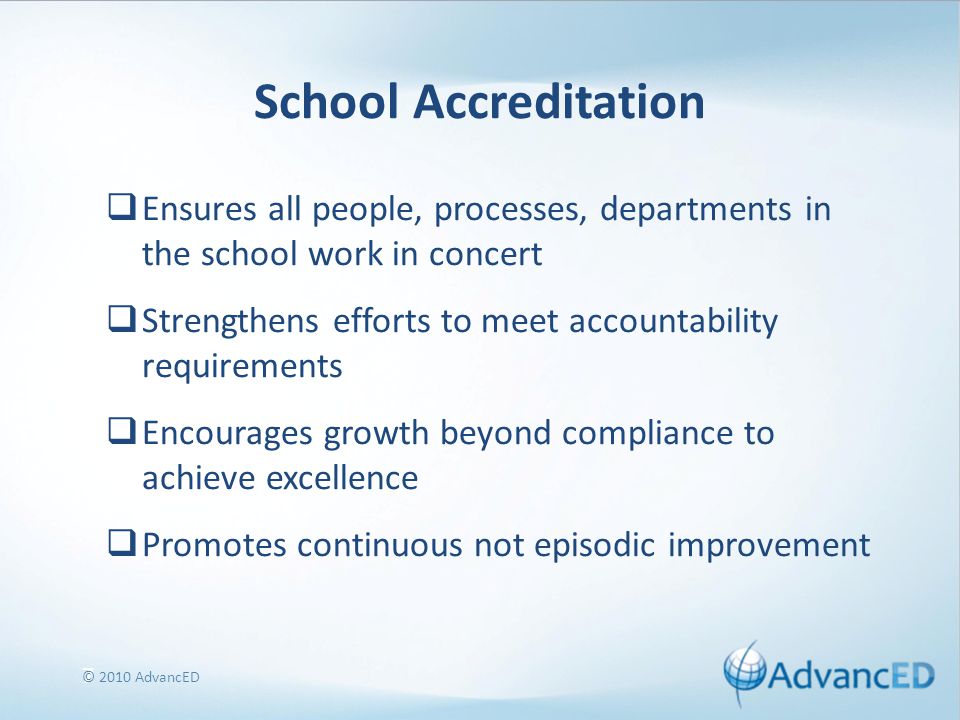 7 School Accreditation  Ensures all people, processes, departments in the school work in concert  Strengthens efforts to meet accountability requirements  Encourages growth beyond compliance to achieve excellence  Promotes continuous not episodic improvement © 2010 AdvancED