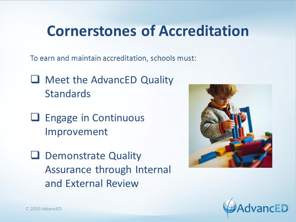 8 Cornerstones of Accreditation  Meet the AdvancED Quality Standards  Engage in Continuous Improvement  Demonstrate Quality Assurance through Internal and External Review To earn and maintain accreditation, schools must: © 2010 AdvancED