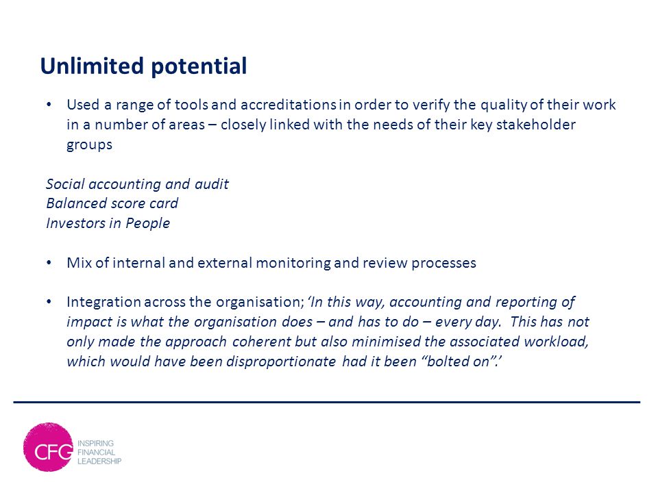 Unlimited potential Used a range of tools and accreditations in order to verify the quality of their work in a number of areas – closely linked with the needs of their key stakeholder groups Social accounting and audit Balanced score card Investors in People Mix of internal and external monitoring and review processes Integration across the organisation; ‘In this way, accounting and reporting of impact is what the organisation does – and has to do – every day.