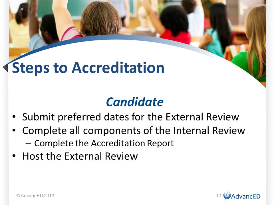 Steps to Accreditation Candidate Submit preferred dates for the External Review Complete all components of the Internal Review – Complete the Accreditation Report Host the External Review © AdvancED