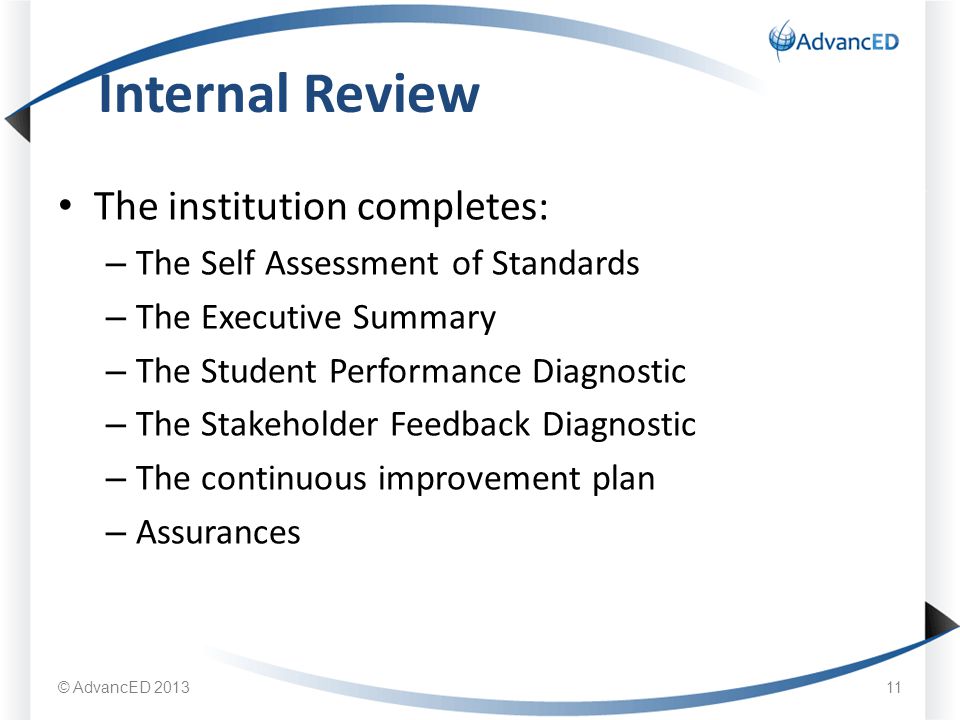 The institution completes: – The Self Assessment of Standards – The Executive Summary – The Student Performance Diagnostic – The Stakeholder Feedback Diagnostic – The continuous improvement plan – Assurances Internal Review © AdvancED