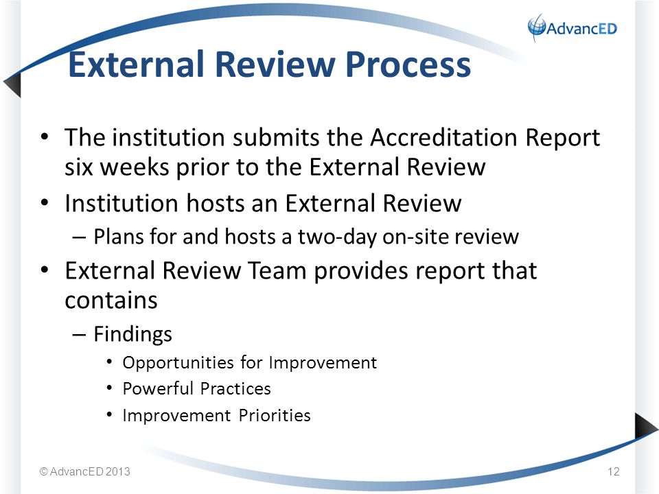 The institution submits the Accreditation Report six weeks prior to the External Review Institution hosts an External Review – Plans for and hosts a two-day on-site review External Review Team provides report that contains – Findings Opportunities for Improvement Powerful Practices Improvement Priorities External Review Process 12 © AdvancED 2013