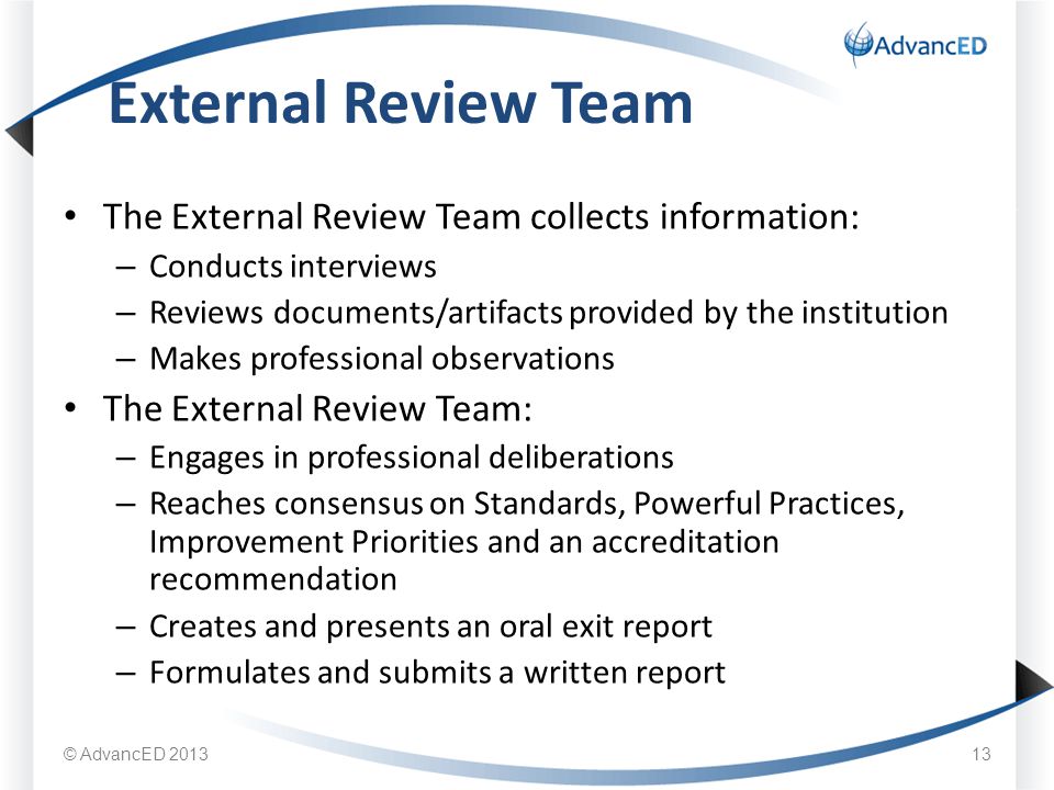 The External Review Team collects information: – Conducts interviews – Reviews documents/artifacts provided by the institution – Makes professional observations The External Review Team: – Engages in professional deliberations – Reaches consensus on Standards, Powerful Practices, Improvement Priorities and an accreditation recommendation – Creates and presents an oral exit report – Formulates and submits a written report External Review Team © AdvancED
