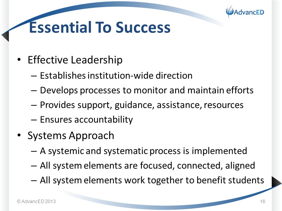 Effective Leadership – Establishes institution-wide direction – Develops processes to monitor and maintain efforts – Provides support, guidance, assistance, resources – Ensures accountability Systems Approach – A systemic and systematic process is implemented – All system elements are focused, connected, aligned – All system elements work together to benefit students Essential To Success © AdvancED
