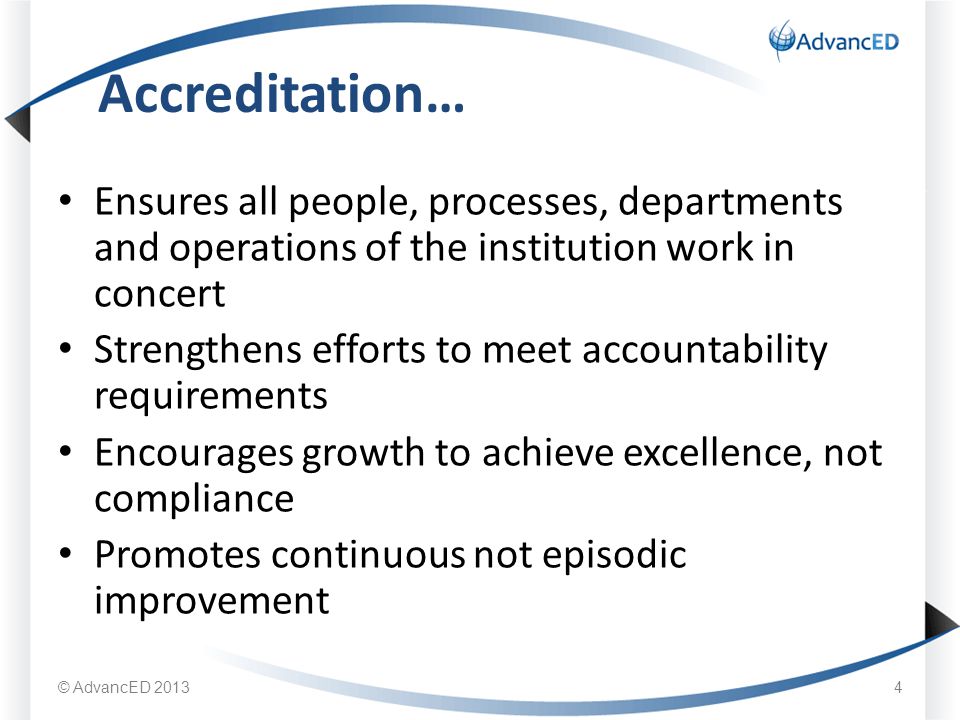 Ensures all people, processes, departments and operations of the institution work in concert Strengthens efforts to meet accountability requirements Encourages growth to achieve excellence, not compliance Promotes continuous not episodic improvement Accreditation… © AdvancED 20134