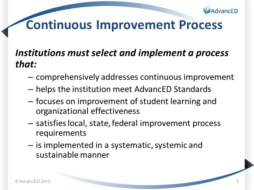 Institutions must select and implement a process that: – comprehensively addresses continuous improvement – helps the institution meet AdvancED Standards – focuses on improvement of student learning and organizational effectiveness – satisfies local, state, federal improvement process requirements – is implemented in a systematic, systemic and sustainable manner Continuous Improvement Process © AdvancED 20135