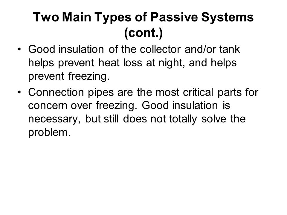 Two Main Types of Passive Systems (cont.) Good insulation of the collector and/or tank helps prevent heat loss at night, and helps prevent freezing.