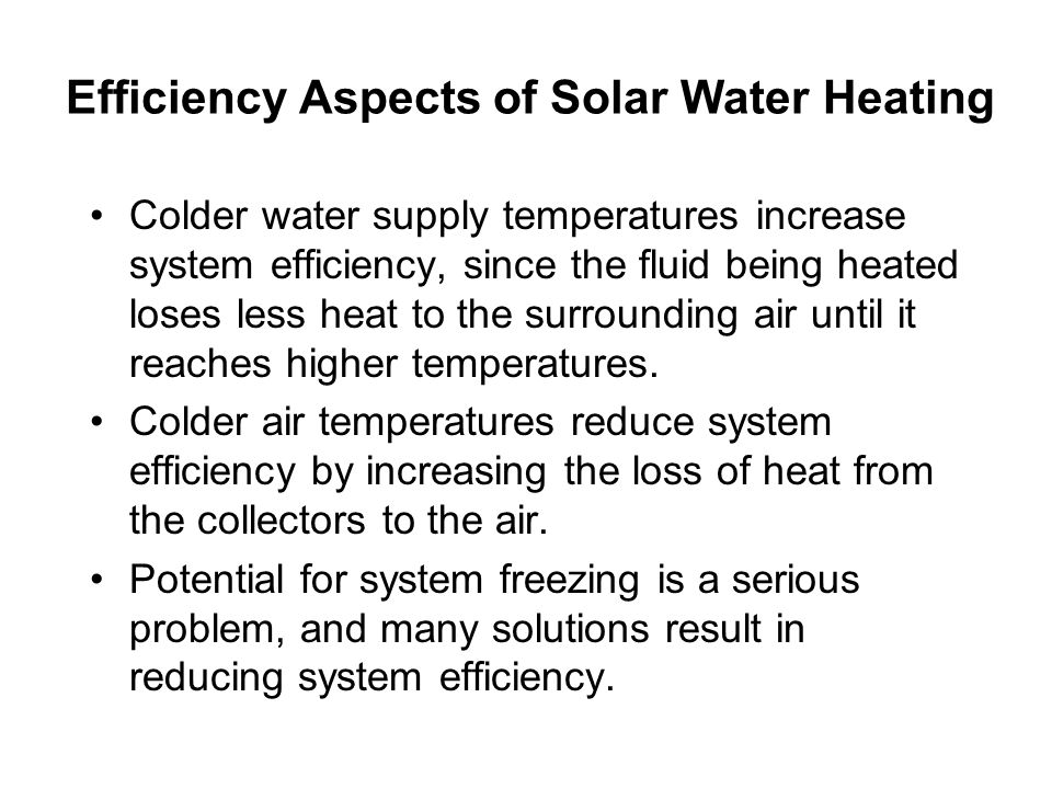 Efficiency Aspects of Solar Water Heating Colder water supply temperatures increase system efficiency, since the fluid being heated loses less heat to the surrounding air until it reaches higher temperatures.