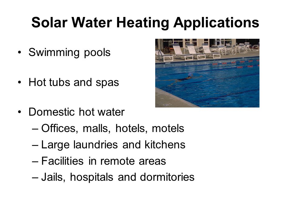 Solar Water Heating Applications Swimming pools Hot tubs and spas Domestic hot water –Offices, malls, hotels, motels –Large laundries and kitchens –Facilities in remote areas –Jails, hospitals and dormitories