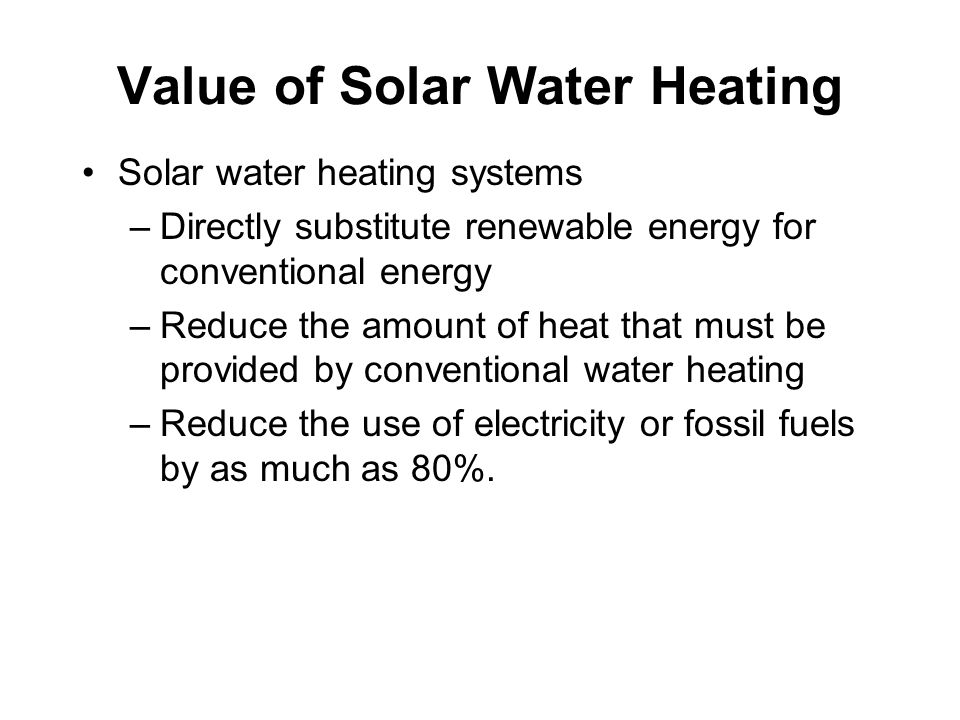Value of Solar Water Heating Solar water heating systems –Directly substitute renewable energy for conventional energy –Reduce the amount of heat that must be provided by conventional water heating –Reduce the use of electricity or fossil fuels by as much as 80%.