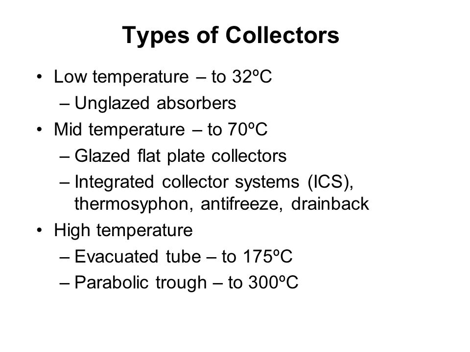 Types of Collectors Low temperature – to 32ºC –Unglazed absorbers Mid temperature – to 70ºC –Glazed flat plate collectors –Integrated collector systems (ICS), thermosyphon, antifreeze, drainback High temperature –Evacuated tube – to 175ºC –Parabolic trough – to 300ºC