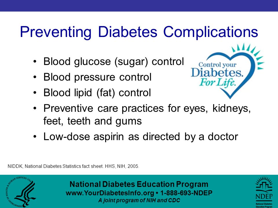 National Diabetes Education Program NDEP A joint program of NIH and CDC Preventing Diabetes Complications Blood glucose (sugar) control Blood pressure control Blood lipid (fat) control Preventive care practices for eyes, kidneys, feet, teeth and gums Low-dose aspirin as directed by a doctor NIDDK, National Diabetes Statistics fact sheet.