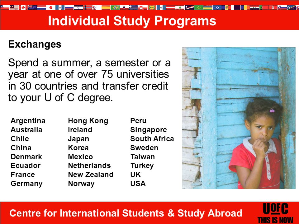 Centre for International Students & Study Abroad Exchanges Spend a summer, a semester or a year at one of over 75 universities in 30 countries and transfer credit to your U of C degree.