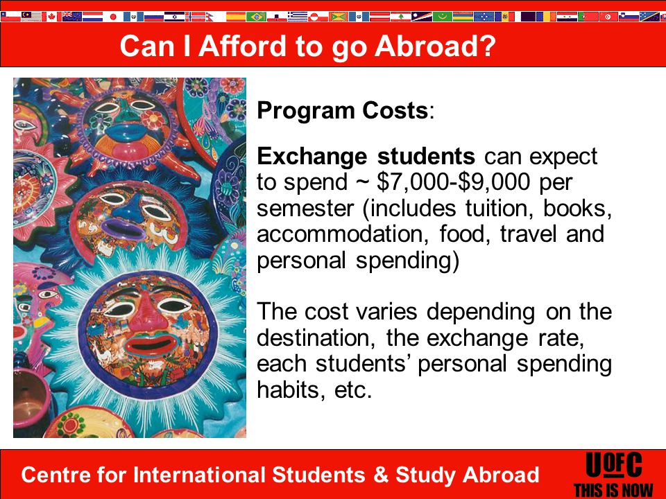 Centre for International Students & Study Abroad Program Costs: Exchange students can expect to spend ~ $7,000-$9,000 per semester (includes tuition, books, accommodation, food, travel and personal spending) The cost varies depending on the destination, the exchange rate, each students’ personal spending habits, etc.