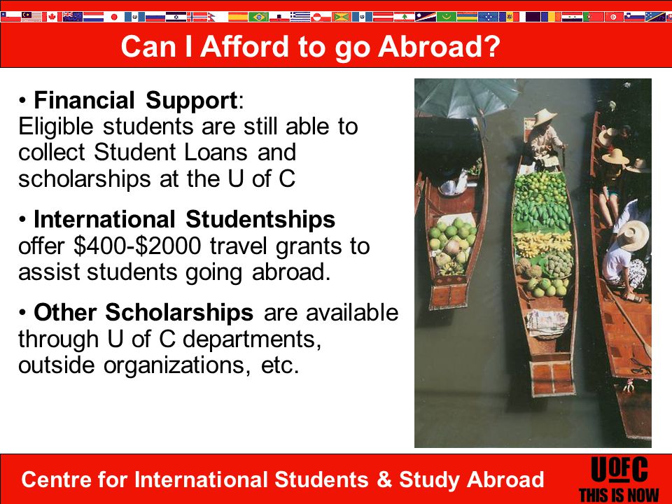 Centre for International Students & Study Abroad Financial Support: Eligible students are still able to collect Student Loans and scholarships at the U of C International Studentships offer $400-$2000 travel grants to assist students going abroad.